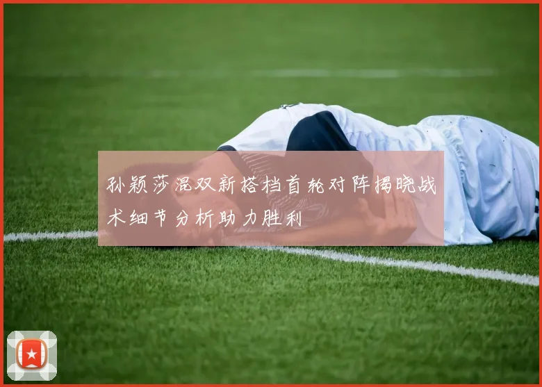 孙颖莎混双新搭档首轮对阵揭晓战术细节分析助力胜利