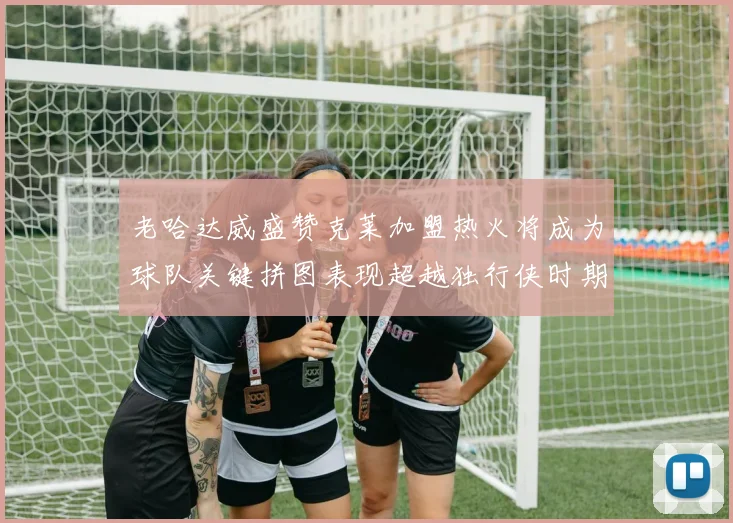 老哈达威盛赞克莱加盟热火将成为球队关键拼图表现超越独行侠时期