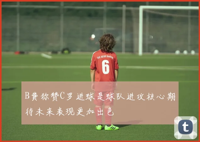B费称赞C罗进球是球队进攻核心期待未来表现更加出色