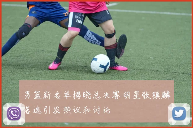 男篮新名单揭晓总决赛明星张镇麟落选引发热议和讨论
