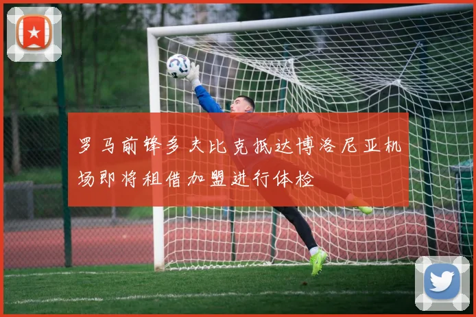 罗马前锋多夫比克抵达博洛尼亚机场即将租借加盟进行体检