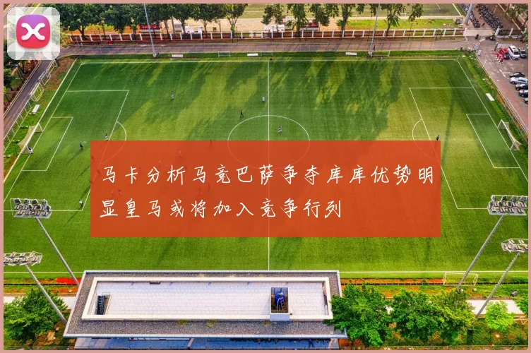 马卡分析马竞巴萨争夺库库优势明显皇马或将加入竞争行列