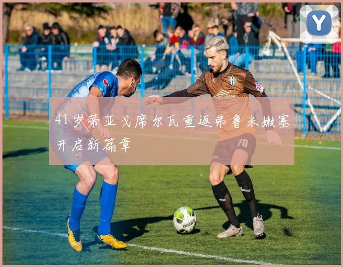 41岁蒂亚戈席尔瓦重返弗鲁米嫩塞开启新篇章