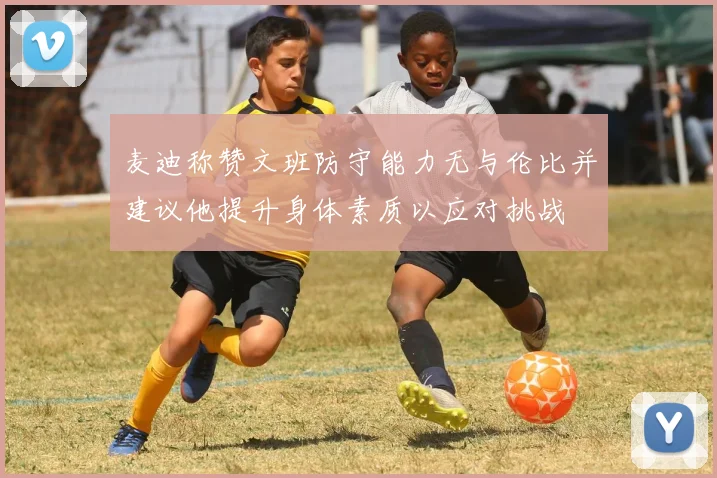 麦迪称赞文班防守能力无与伦比并建议他提升身体素质以应对挑战