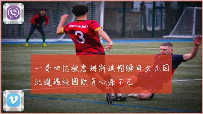 一哥回忆被詹姆斯追帽瞬间女儿因此遭遇校园欺负心痛不已