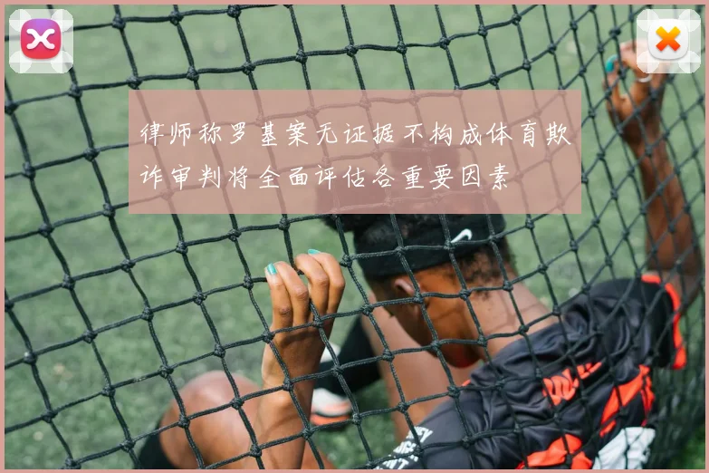 律师称罗基案无证据不构成体育欺诈审判将全面评估各重要因素