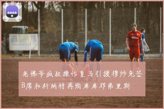 老佛爷疯狂操作皇马引援穆帅免签B席和科纳特再购库库邓弗里斯
