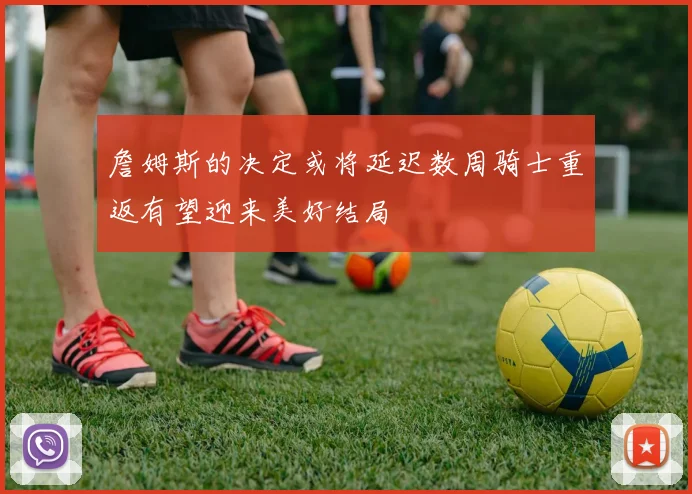 詹姆斯的决定或将延迟数周骑士重返有望迎来美好结局