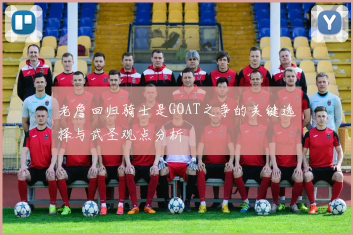 老詹回归骑士是GOAT之争的关键选择与武圣观点分析