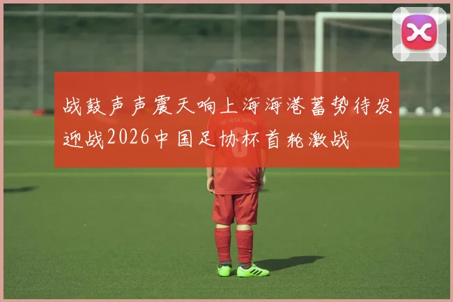 战鼓声声震天响上海海港蓄势待发迎战2026中国足协杯首轮激战