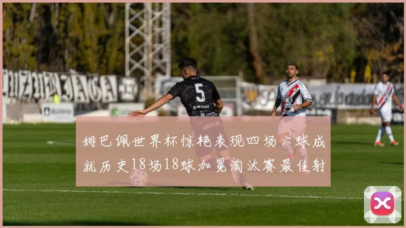 姆巴佩世界杯惊艳表现四场六球成就历史18场18球加冕淘汰赛最佳射手