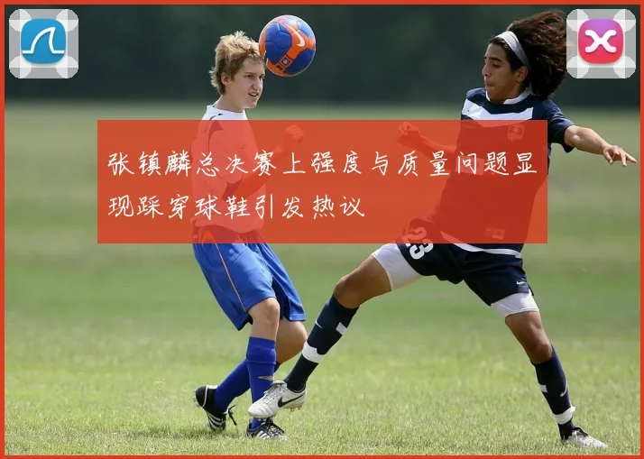 张镇麟总决赛上强度与质量问题显现踩穿球鞋引发热议