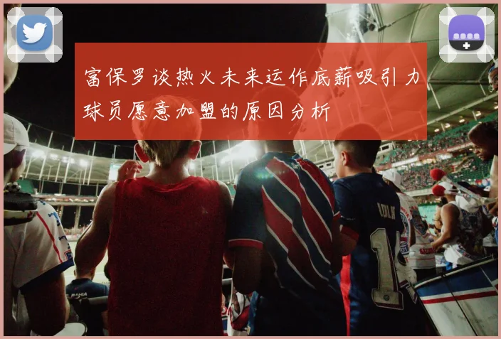 富保罗谈热火未来运作底薪吸引力球员愿意加盟的原因分析
