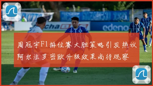 周冠宇F1排位赛大胆策略引发热议阿尔法罗密欧升级效果尚待观察