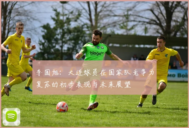 李国旭：大连球员在国家队竞争力复苏的初步表现与未来展望