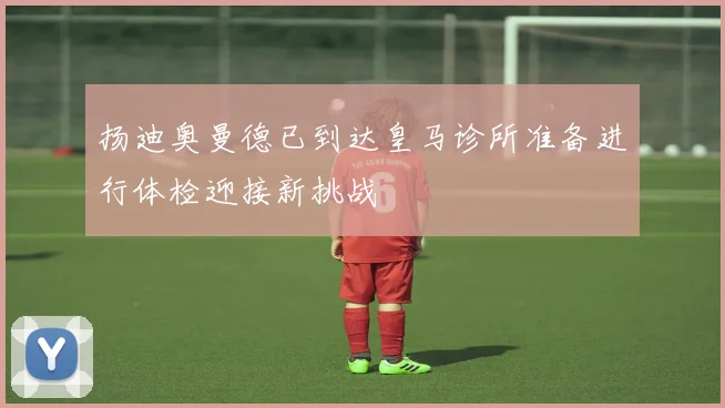 扬迪奥曼德已到达皇马诊所准备进行体检迎接新挑战