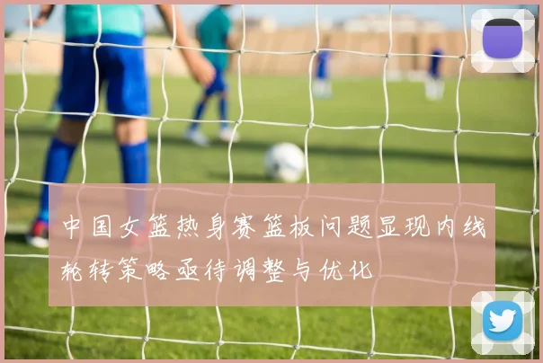 中国女篮热身赛篮板问题显现内线轮转策略亟待调整与优化