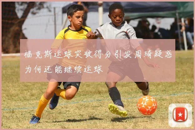 福克斯运球突破得分引发周琦疑惑为何还能继续运球