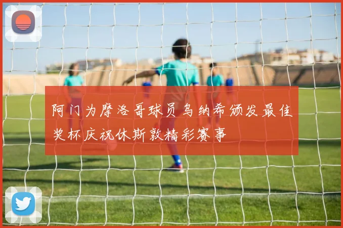 阿门为摩洛哥球员乌纳希颁发最佳奖杯庆祝休斯敦精彩赛事