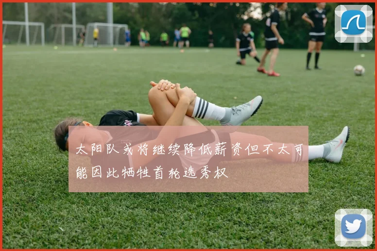 太阳队或将继续降低薪资但不太可能因此牺牲首轮选秀权