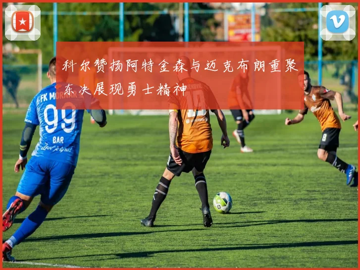 科尔赞扬阿特金森与迈克布朗重聚东决展现勇士精神