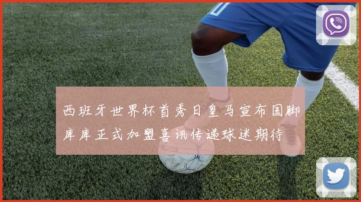 西班牙世界杯首秀日皇马宣布国脚库库正式加盟喜讯传递球迷期待