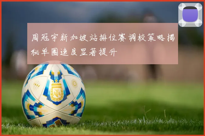 周冠宇新加坡站排位赛调校策略揭秘单圈速度显著提升
