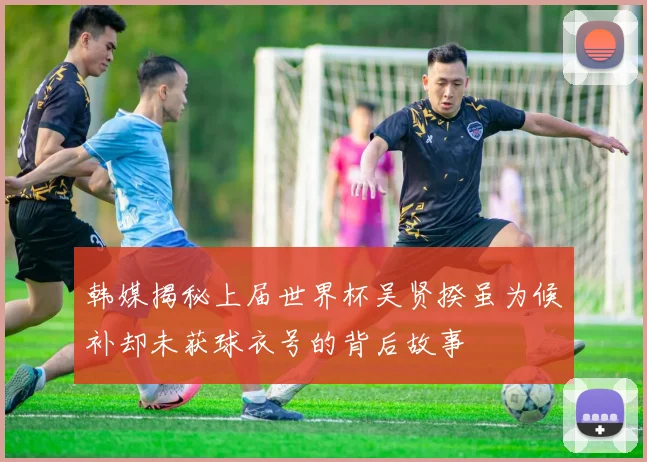 韩媒揭秘上届世界杯吴贤揆虽为候补却未获球衣号的背后故事