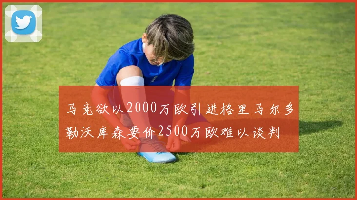 马竞欲以2000万欧引进格里马尔多勒沃库森要价2500万欧难以谈判